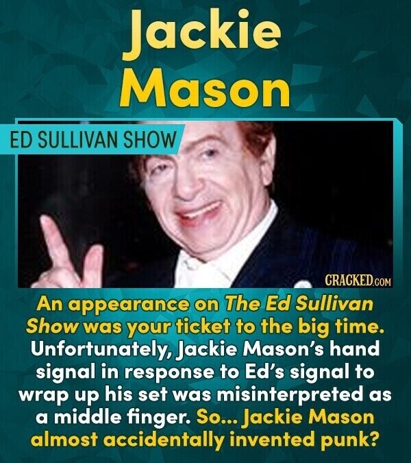 Jackie Mason ED SULLIVAN SHOW CRACKED.COM An appearance on The Ed Sullivan Show was your ticket to the big time. Unfortunately, Jackie Mason's hand signal in response to Ed's signal to wrap up his set was misinterpreted as a middle finger. So... Jackie Mason almost accidentally invented punk?