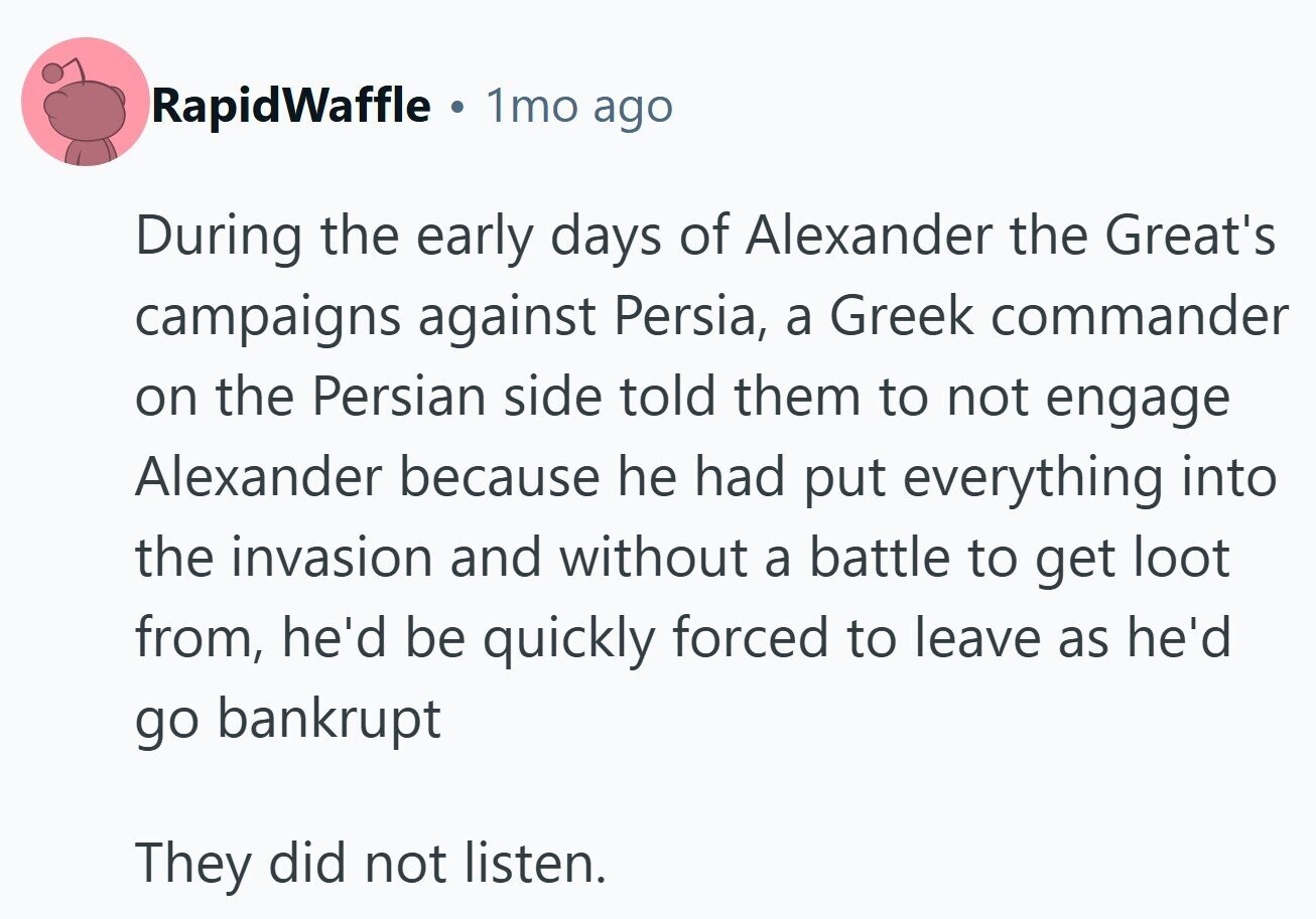 RapidWaffle 1mo ago During the early days of Alexander the Great's campaigns against Persia, a Greek commander on the Persian side told them to not engage Alexander because he had put everything into the invasion and without a battle to get loot from, he'd be quickly forced to leave as he'd go bankrupt They did not listen.