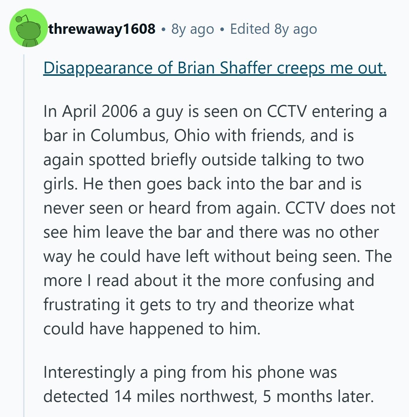 threwaway1608 8y ago Edited 8y ago Disappearance of Brian Shaffer creeps me out. In April 2006 a guy is seen on CCTV entering a bar in Columbus, Ohio with friends, and is again spotted briefly outside talking to two girls. Не then goes back into the bar and is never seen or heard from again. CCTV does not see him leave the bar and there was no other way he could have left without being seen. The more | read about it the more confusing and frustrating it gets to try and theorize what could have happened to him. Interestingly 