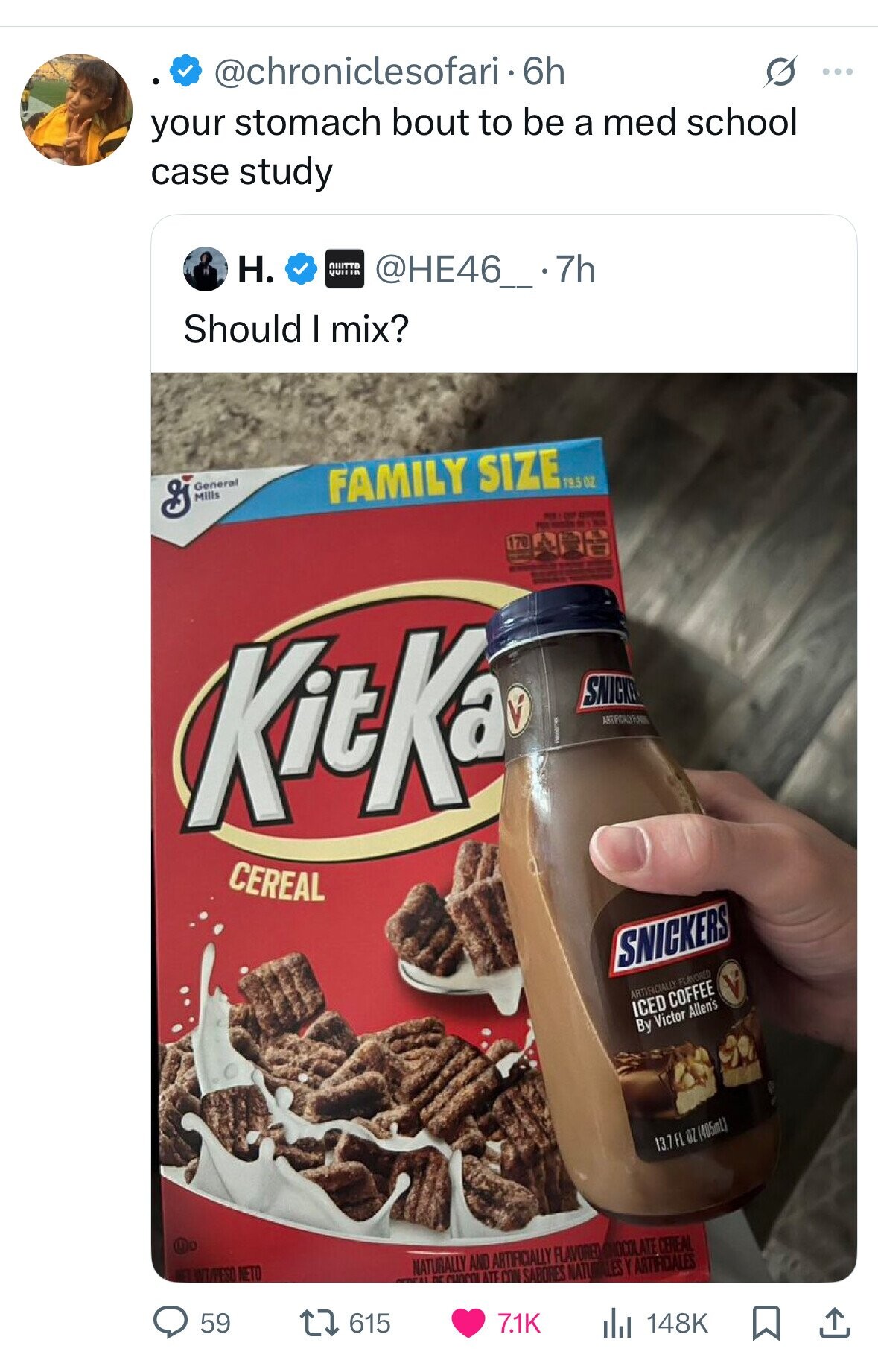 @chroniclesofari-6h S ... your stomach bout to be a med school case study H. NIIITTO QUIIIR @HE46_.7h Should I mix? General Mills FAMILY SIZE 19.5 OZ - CYP - PES - - LES 170 I - 1 - KitKa SNICKE I CEREAL SNICKERS ARTIFICIALLY FLAVORED ICED COFFEE By Victor Allen's 13.7 FL OZ (405mL) WEL WT/PESO NETO NATURALLY nr AND ARTIFICIALLY FLAVORED CHOCOLATE CEREAL CHOCOL ATE CON SABORES NATURALES Y ARTIRCALES 59 615 7.1K 148K