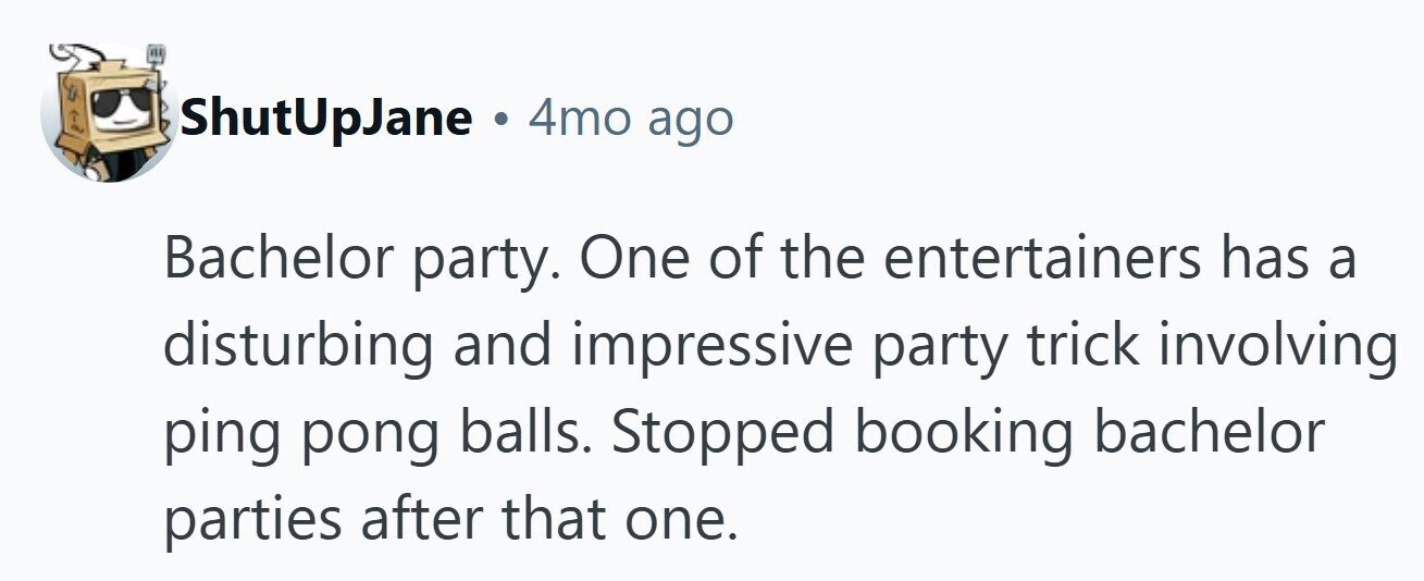 ShutUpJane . 4mo ago Bachelor party. One of the entertainers has a disturbing and impressive party trick involving ping pong balls. Stopped booking bachelor parties after that one.