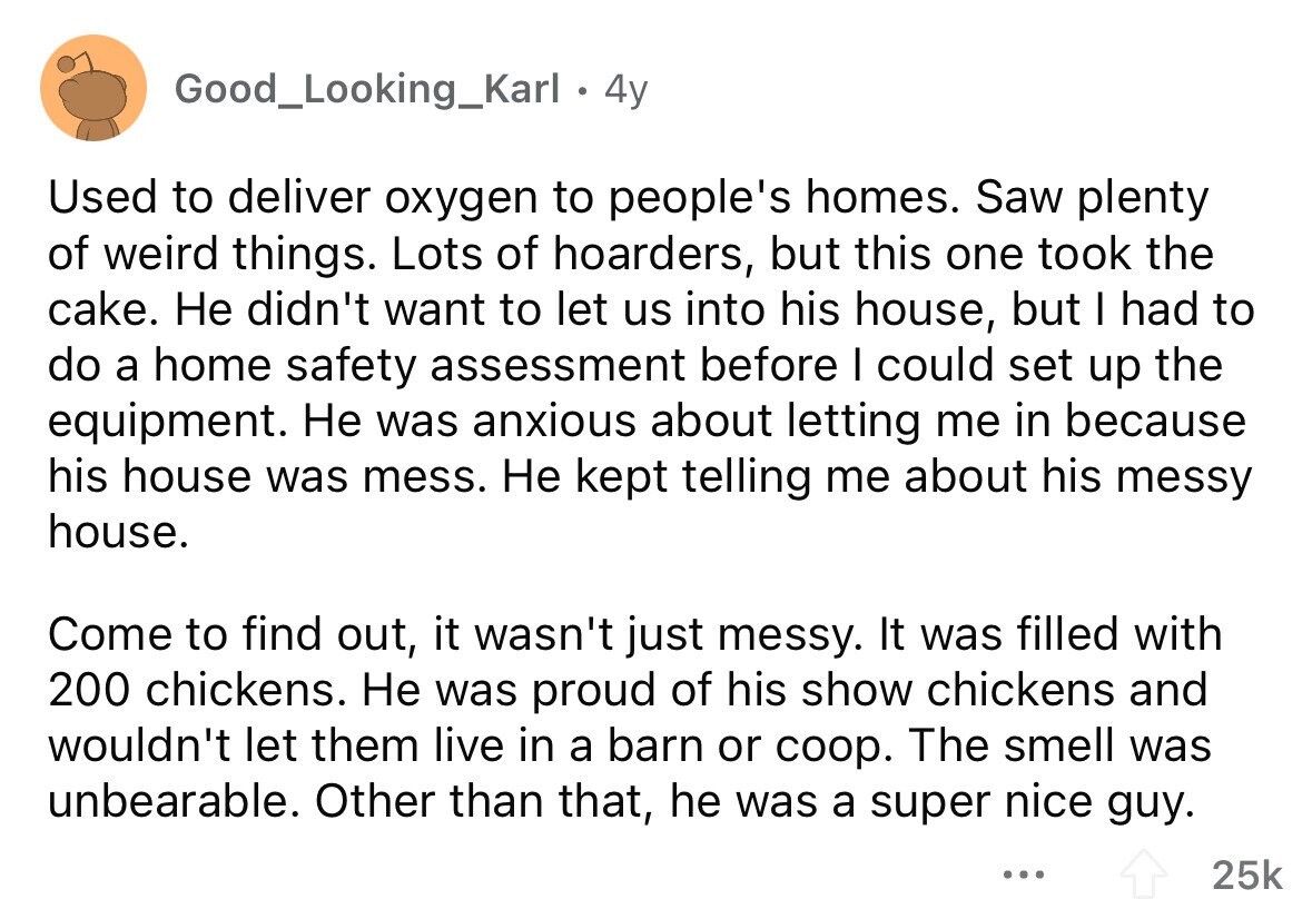 Good_Looking_Karl 4y Used to deliver oxygen to people's homes. Saw plenty of weird things. Lots of hoarders, but this one took the cake. Не didn't want to let us into his house, but I had to do a home safety assessment before I could set up the equipment. Не was anxious about letting me in because his house was mess. Не kept telling me about his messy house. Come to find out, it wasn't just messy. It was filled with 200 chickens. Не was proud of his show chickens and wouldn't let them live in a barn or coop. The