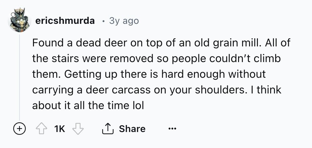 ericshmurda 3y ago Found a dead deer on top of an old grain mill. All of the stairs were removed so people couldn't climb them. Getting up there is hard enough without carrying a deer carcass on your shoulders. I think about it all the time lol + 1K Share ... 