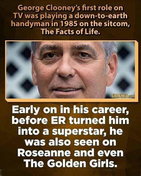 George Clooney's first role on TV was playing a down-to-earth handyman in 1985 on the sitcom, The Facts of Life. CRACKED.COM Early on in his career, before ER turned him into a superstar, he was also seen on Roseanne and even The Golden Girls.