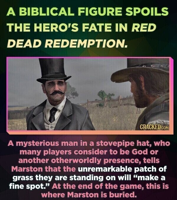 A BIBLICAL FIGURE SPOILS THE HERO'S FATE IN RED DEAD REDEMPTION. CRACKED COM A mysterious man in a stovepipe hat, who many players consider to be God or another otherworldly presence, tells Marston that the unremarkable patch of grass they are standing on will make a fine spot. At the end of the game, this is where Marston is buried.
