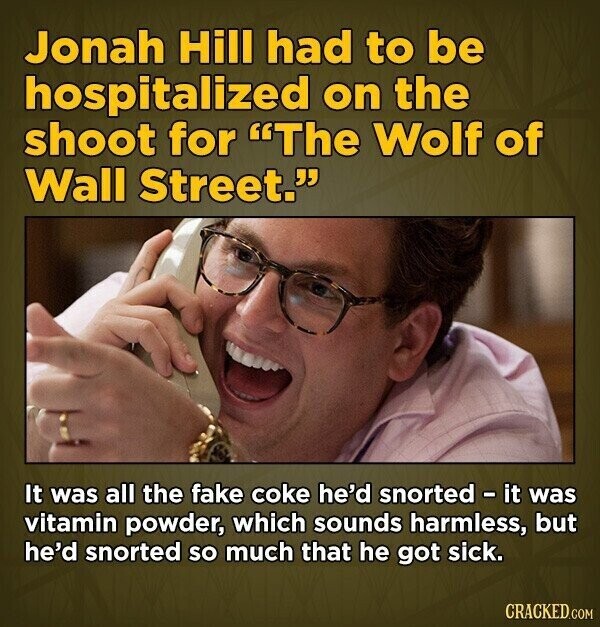 Jonah Hill had to be hospitalized on the shoot for The Wolf of Wall Street. It was all the fake coke he'd snorted - it was vitamin powder, which sounds harmless, but he'd snorted so much that he got sick. CRACKED.COM