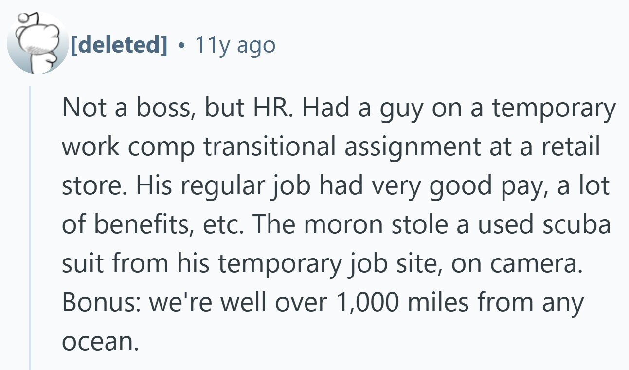 11y ago Not a boss, but HR. Had a guy on a temporary work comp transitional assignment at a retail store. His regular job had very good pay, a lot of benefits, etc. The moron stole a used scuba suit from his temporary job site, on camera. Bonus: we're well over 1,000 miles from any ocean.