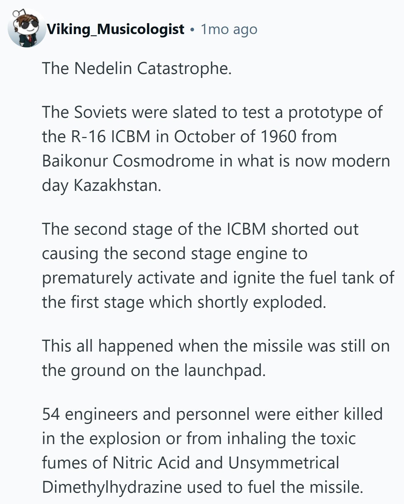 Viking_Musicologist 1mo ago The Nedelin Catastrophe. The Soviets were slated to test a prototype of the R-16 ICBM in October of 1960 from Baikonur Cosmodrome in what is now modern day Kazakhstan. The second stage of the ICBM shorted out causing the second stage engine to prematurely activate and ignite the fuel tank of the first stage which shortly exploded. This all happened when the missile was still on the ground on the launchpad. 54 engineers and personnel were either killed in the explosion or from inhaling the toxic fumes of Nitric Acid and Unsymmetrical Dimethylhydrazine used to fuel the