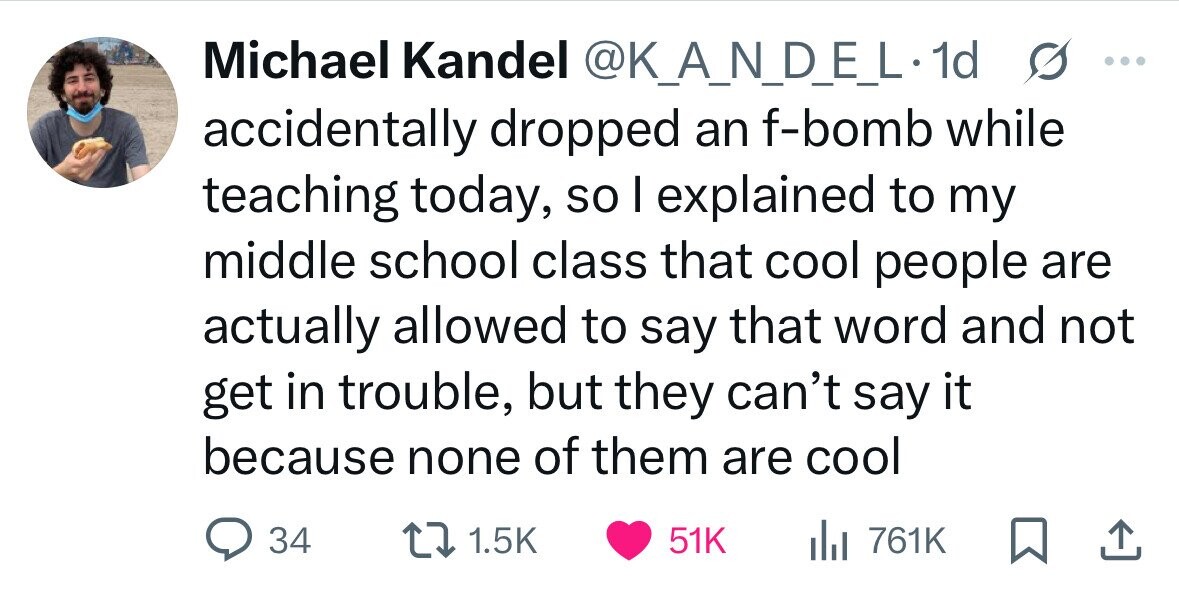 Michael Kandel @K_A_N_D_E_L1 1d s ... accidentally dropped an f-bomb while teaching today, so I explained to my middle school class that cool people are actually allowed to say that word and not get in trouble, but they can't say it because none of them are cool 34 1.5K 51K del 761K 