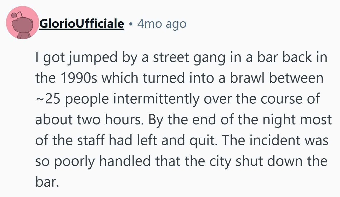 GlorioUfficiale a 4mo ago I got jumped by a street gang in a bar back in the 1990s which turned into a brawl between ~25 people intermittently over the course of about two hours. By the end of the night most of the staff had left and quit. The incident was so poorly handled that the city shut down the bar.