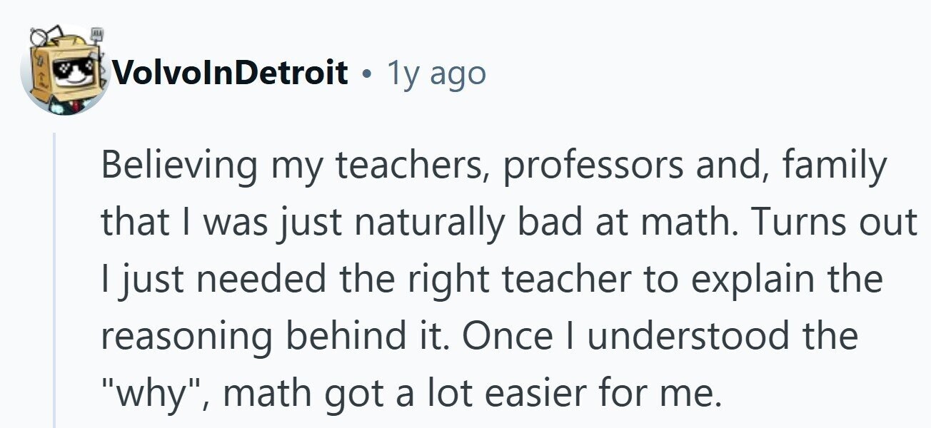 VolvolnDetroit . 1y ago Believing my teachers, professors and, family that | was just naturally bad at math. Turns out I just needed the right teacher to explain the reasoning behind it. Once I understood the why, math got a lot easier for me.