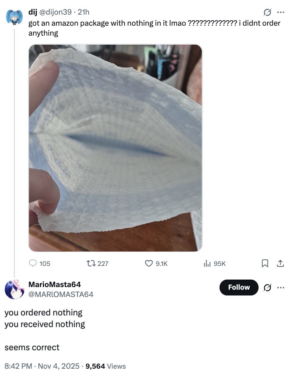 dij @dijon39.21h G ... got an amazon package with nothing in it Imao ????????????? didnt order anything 105 227 9.1K del 95K MarioMasta64 Follow @MARLOMASTA64 you ordered nothing you received nothing seems correct 8:42 PM Nov 4, 2025 9,564 Views 