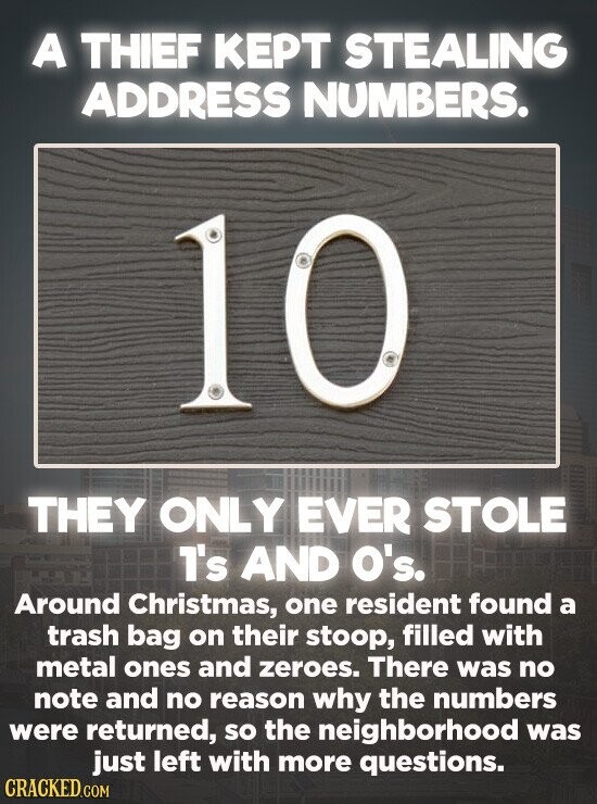 A THIEF KEPT STEALING ADDRESS NUMBERS. 10 THEY ONLY EVER STOLE 1's AND O's. Around Christmas, one resident found a trash bag on their stoop, filled with metal ones and zeroes. There was no note and no reason why the numbers were returned, so the neighborhood was just left with more questions. CRACKED.COM