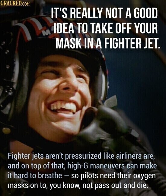 CRACKED.COM IT'S REALLY NOT A GOOD IDEA TO TAKE OFF YOUR M MASK IN A FIGHTER JET. Fighter jets aren't pressurized like airliners are, and on top of that, high-G maneuvers can make it hard to breathe - so pilots need their oxygen masks on to, you know, not pass out and die.