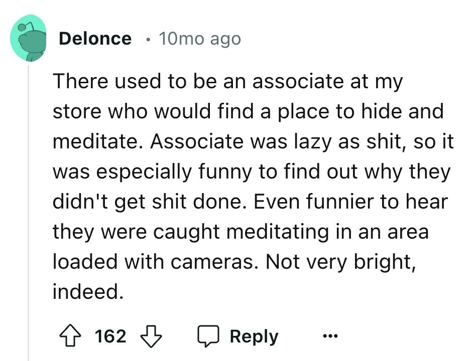 Delonce 10mo ago There used to be an associate at my store who would find a place to hide and meditate. Associate was lazy as shit, so it was especially funny to find out why they didn't get shit done. Even funnier to hear they were caught meditating in an area loaded with cameras. Not very bright, indeed. 162 Reply ...