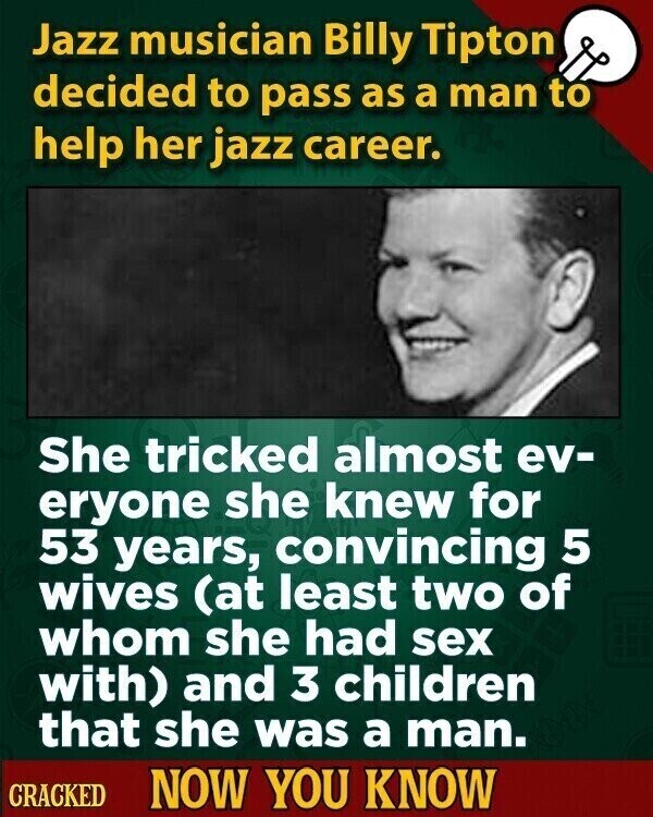 Jazz musician Billy Tipton decided to pass as a man to help her jazz career. She tricked almost ev- eryone she knew for 53 years, convincing 5 wives (at least two of whom she had sex with) and 3 children that she was a man. CRACKED NOW YOU KNOW