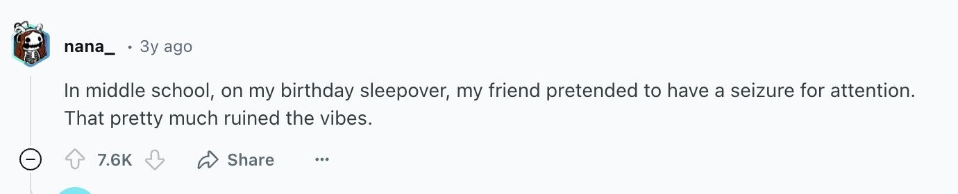 nana_ 3y ago In middle school, on my birthday sleepover, my friend pretended to have a seizure for attention. That pretty much ruined the vibes. 7.6K Share ...