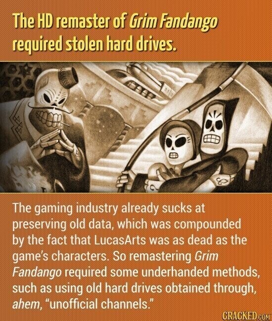 The HD remaster of Grim Fandango required stolen hard drives. The gaming industry already sucks at preserving old data, which was compounded by the fact that LucasArts was as dead as the game's characters. So remastering Grim Fandango required some underhanded methods, such as using old hard drives obtained through, ahem, unofficial channels. CRACKED COM