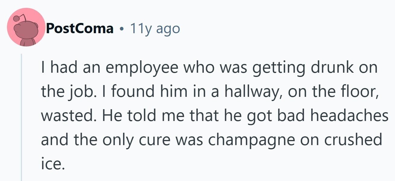 PostComa . 11y ago I had an employee who was getting drunk on the job. I found him in a hallway, on the floor, wasted. Не told me that he got bad headaches and the only cure was champagne on crushed ice.