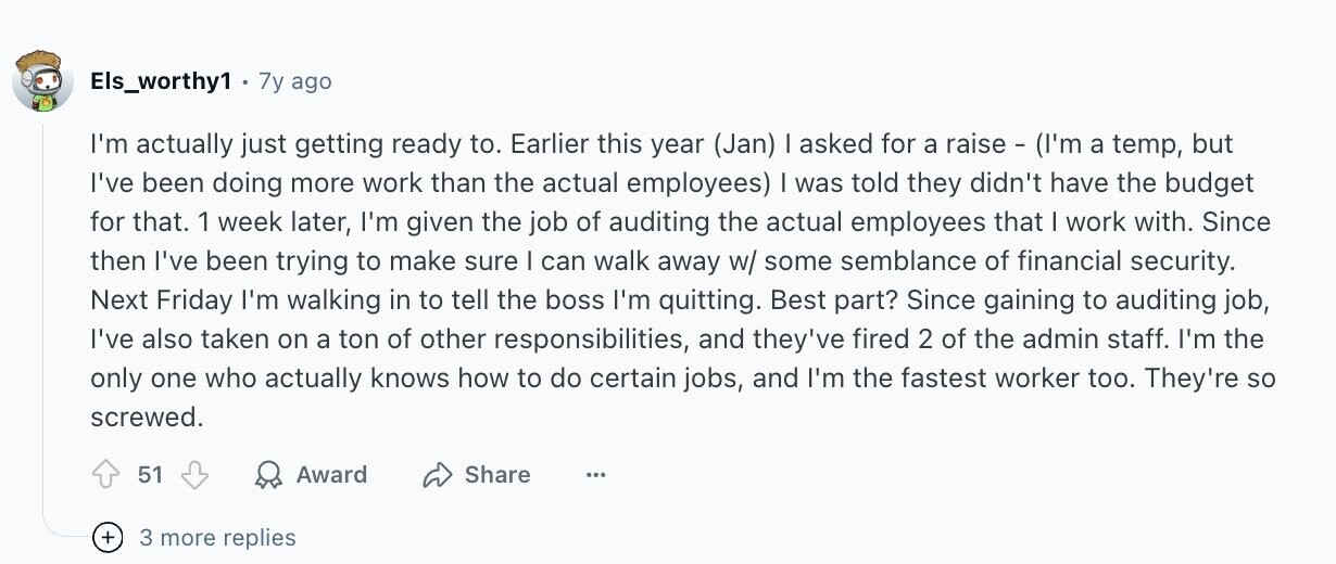 Els_worthy1 7y ago I'm actually just getting ready to. Earlier this year (Jan) I asked for a raise - (I'm a temp, but I've been doing more work than the actual employees) I was told they didn't have the budget for that. 1 week later, I'm given the job of auditing the actual employees that I work with. Since then I've been trying to make sure I can walk away w/ some semblance of financial security. Next Friday I'm walking in to tell the boss I'm quitting. Best part? Since gaining to auditing job, I've also taken on a ton of other
