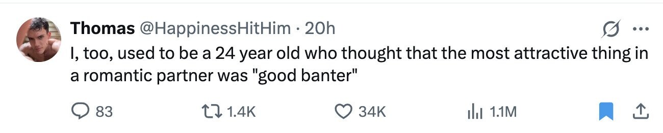 G Thomas @HappinessHitHim 20h ... I, too, used to be a 24 year old who thought that the most attractive thing in a romantic partner was good banter 83 1.4K 34K del 1.1M
