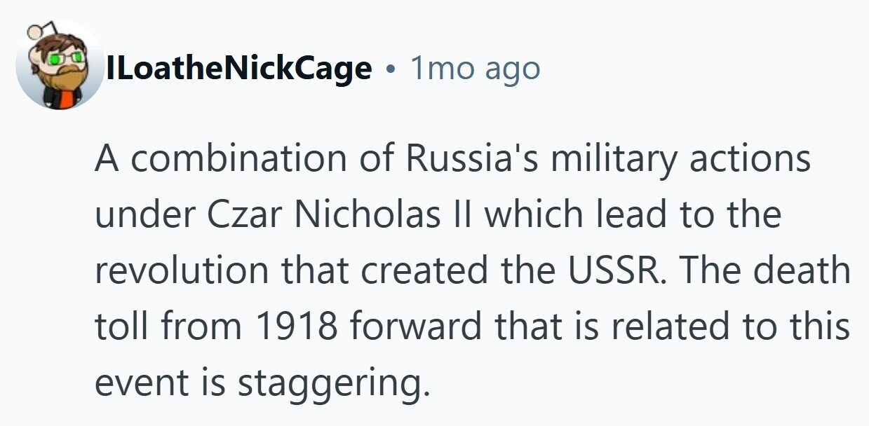 ILoatheNickCage . 1mo ago A combination of Russia's military actions under Czar Nicholas II which lead to the revolution that created the USSR. The death toll from 1918 forward that is related to this event is staggering.