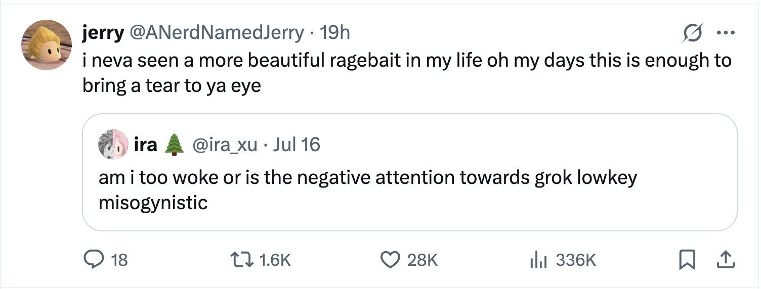 jerry @ANerdNamedJerry - 19h ... i neva seen a more beautiful ragebait in my life oh my days this is enough to bring a tear to ya eye ira @ira_xu . Jul 16 am i too woke or is the negative attention towards grok lowkey misogynistic 18 1.6K 28K 336K