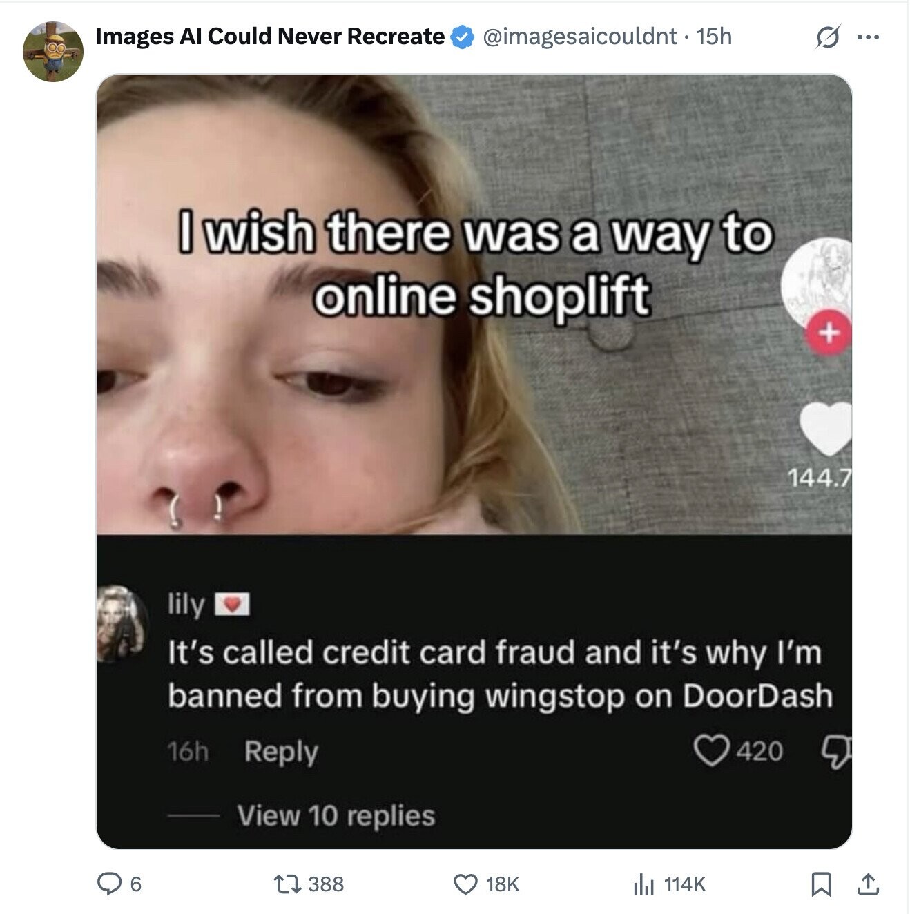 Images AI Could Never Recreate @imagesaicouldnt • 15h S ... I wish there was a way to online shoplift + 144.7 lily It's called credit card fraud and it's why I'm banned from buying wingstop on DoorDash 16h Reply 420 View 10 replies 6 388 18K 114K
