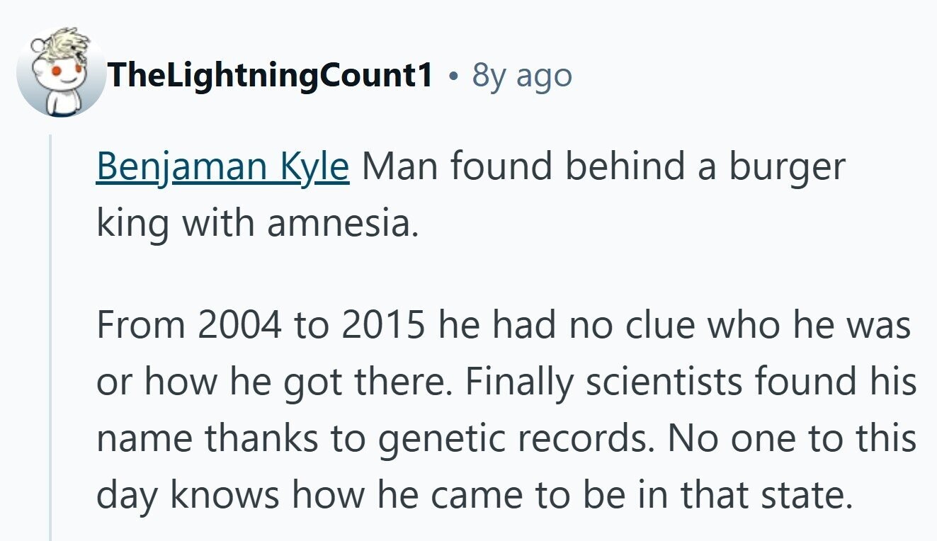 TheLightningCount1 . 8y ago Benjaman Kyle Man found behind a burger king with amnesia. From 2004 to 2015 he had no clue who he was or how he got there. Finally scientists found his name thanks to genetic records. No one to this day knows how he came to be in that state. 