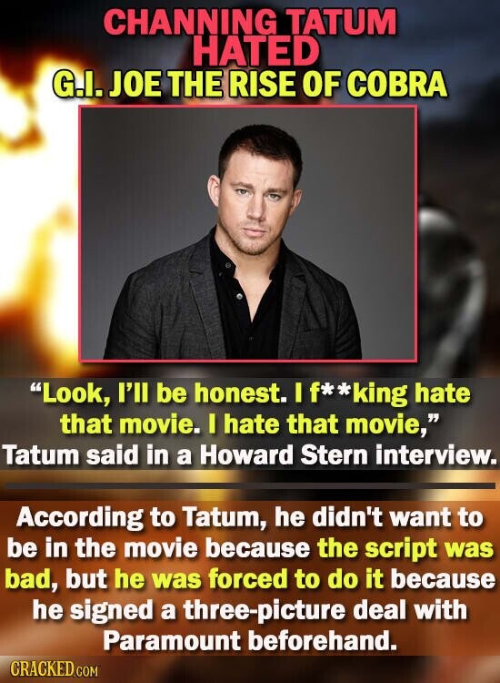 CHANNING TATUM HATED G.I. JOE THE RISE OF COBRA Look, I'll be honest. I If**king hate that movie. I hate that movie, Tatum said in a Howard Stern interview. According to Tatum, he didn't want to be in the movie because the script was bad, but he was forced to do it because he signed a three-picture deal with Paramount beforehand. CRACKED.COM