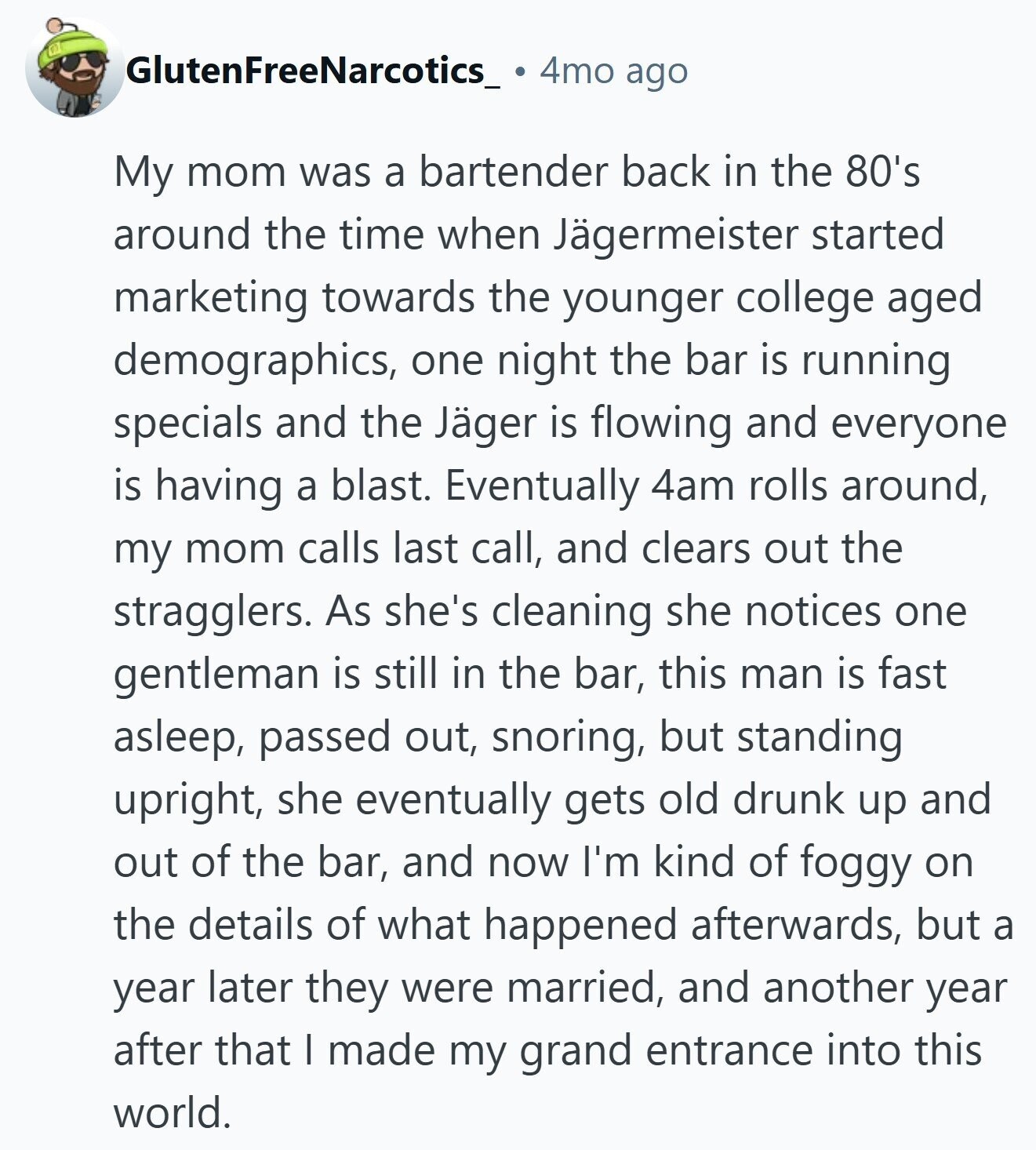 GlutenFreeNarcotics_ 4mo ago My mom was a bartender back in the 80's around the time when Jägermeister started marketing towards the younger college aged demographics, one night the bar is running specials and the Jäger is flowing and everyone is having a blast. Eventually 4am rolls around, my mom calls last call, and clears out the stragglers. As she's cleaning she notices one gentleman is still in the bar, this man is fast asleep, passed out, snoring, but standing upright, she eventually gets old drunk up and out of the bar, and now I'm kind of foggy on the details
