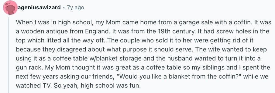 ageniusawizard . 7y ago When I was in high school, my Mom came home from a garage sale with a coffin. It was a wooden antique from England. It was from the 19th century. It had screw holes in the top which lifted all the way off. The couple who sold it to her were getting rid of it because they disagreed about what purpose it should serve. The wife wanted to keep using it as a coffee table w/blanket storage and the husband wanted to turn it into a gun rack. My Mom thought it was great as a