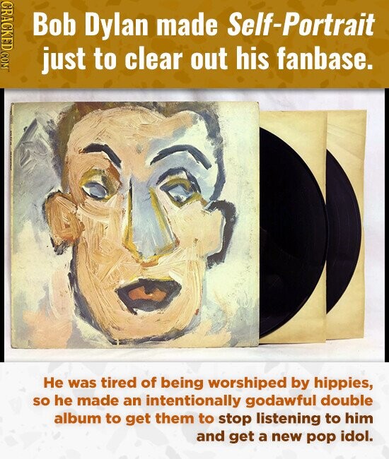 CRACKED COM Bob Dylan made Self-Portrait just to clear out his fanbase. Не was tired of being worshiped by hippies, so he made an intentionally godawful double album to get them to stop listening to him and get a new pop idol.