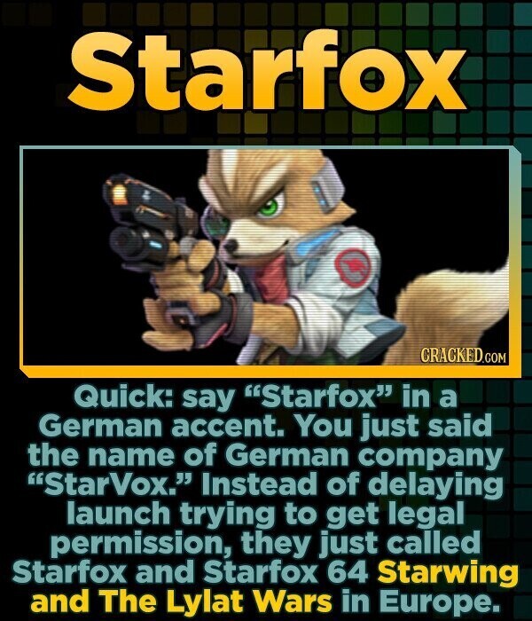 Starfox CRACKED.COM Quick: say Starfox in a German accent. You just said the name of German company StarVox. Instead of delaying launch trying to get legal permission, they just called Starfox and Starfox 64 Starwing and The Lylat Wars in Europe.