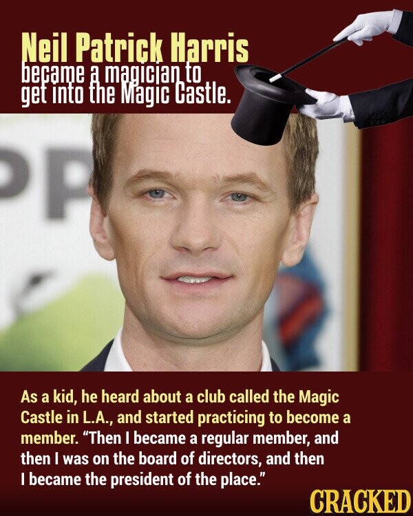 Neil Patrick Harris became a magician to get into the Magic Castle. P As a kid, he heard about a club called the Magic Castle in L.A., and started practicing to become a member. Then I became a regular member, and then I was on the board of directors, and then I became the president of the place. CRACKED