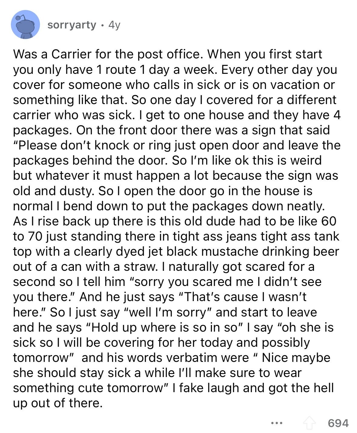 sorryarty 4y Was a Carrier for the post office. When you first start you only have 1 route 1 day a week. Every other day you cover for someone who calls in sick or is on vacation or something like that. So one day I covered for a different carrier who was sick. I get to one house and they have 4 packages. On the front door there was a sign that said Please don't knock or ring just open door and leave the packages behind the door. So I'm like ok this is weird but whatever it must happen