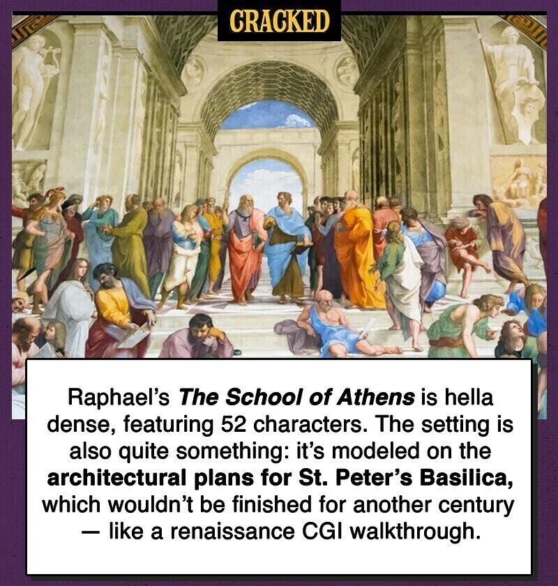 CRACKED Raphael's The School of Athens is hella dense, featuring 52 characters. The setting is also quite something: it's modeled on the architectural plans for St. Peter's Basilica, which wouldn't be finished for another century - like a renaissance CGI walkthrough.