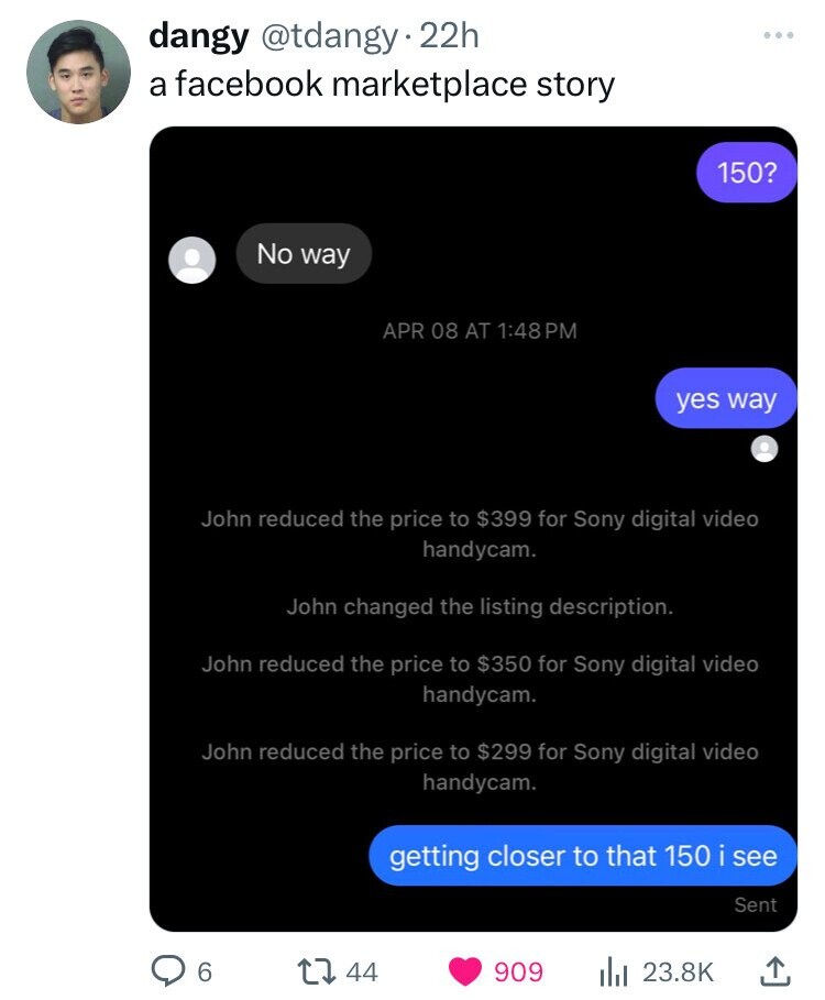 dangy @tdangy 22h a facebook marketplace story 150? No way APR 08 AT 1:48PM yes way John reduced the price to $399 for Sony digital video handycam. John changed the listing description. John reduced the price to $350 for Sony digital video handycam. John reduced the price to $299 for Sony digital video handycam. getting closer to that 150 i see Sent 6 44 909 23.8K 