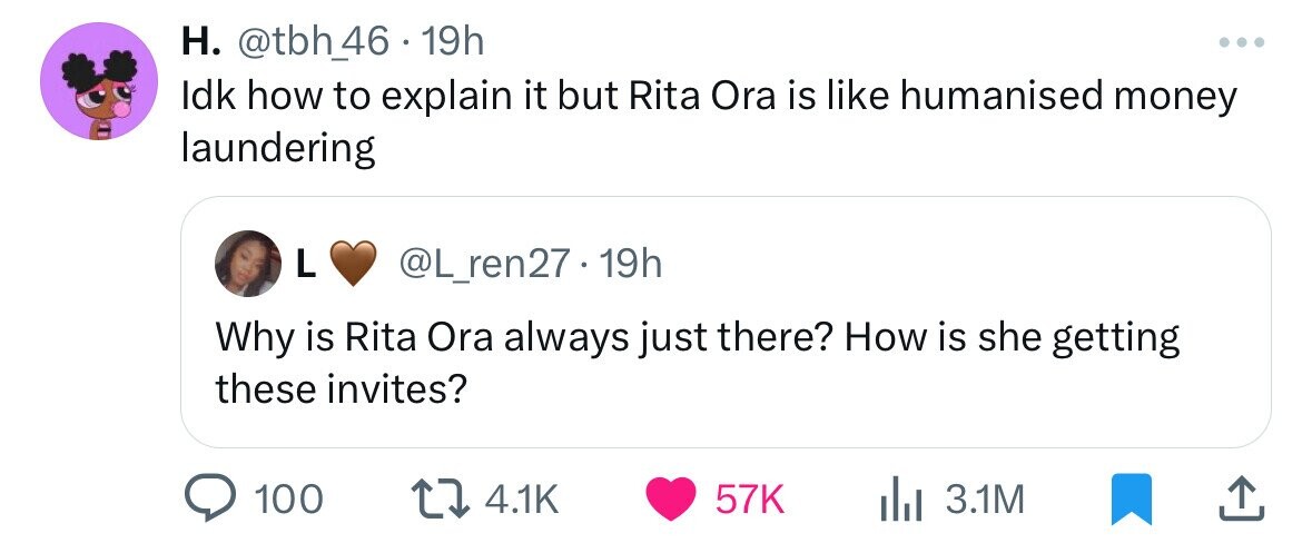 H. @tbh_66 . 1 19h ... Idk how to explain it but Rita Ora is like humanised money laundering L @L_ren27.19h Why is Rita Ora always just there? How is she getting these invites? 100 4.1K 57K 3.1M