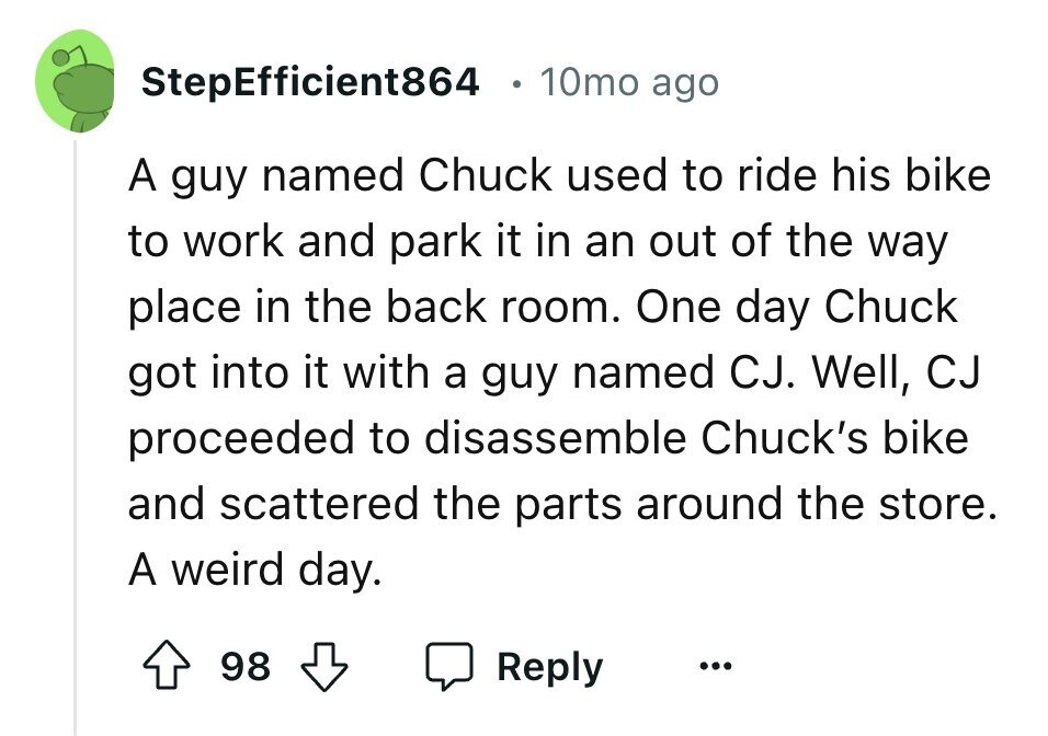 StepEfficient864 10mo ago A guy named Chuck used to ride his bike to work and park it in an out of the way place in the back room. One day Chuck got into it with a guy named CJ. Well, CJ proceeded to disassemble Chuck's bike and scattered the parts around the store. A weird day. 98 Reply ...