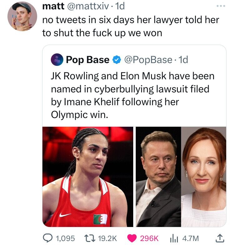 matt @mattxiv 1d no tweets in six days her lawyer told her to shut the fuck up we won @PopBase. 1d Pop Base JK Rowling and Elon Musk have been named in cyberbullying lawsuit filed by Imane Khelif following her Olympic win. 1,095 19.2K 296K 4.7M