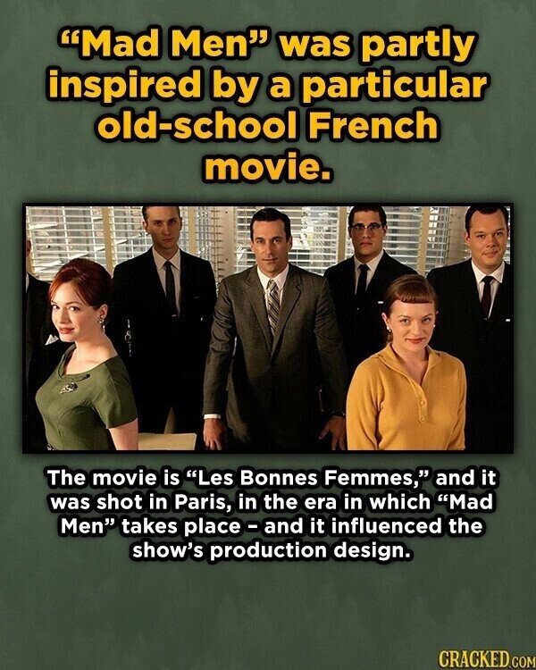 Mad Men was partly inspired by a particular old-school French movie. The movie is Les Bonnes Femmes, and it was shot in Paris, in the era in which Mad Men takes place-and it influenced the show's production design. CRACKED .COM