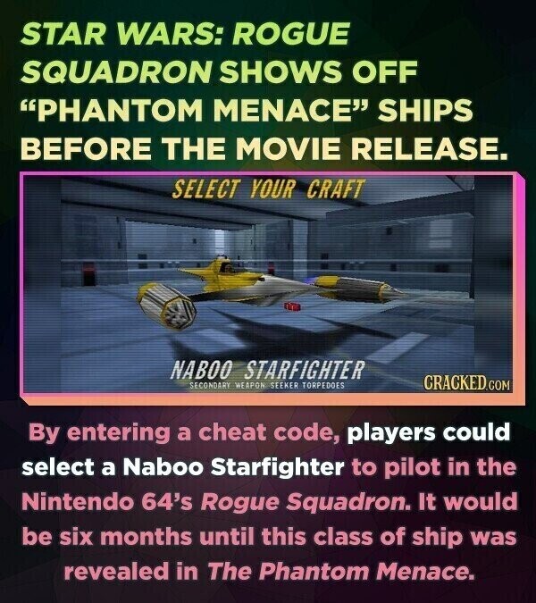 STAR WARS: ROGUE SQUADRON SHOWS OFF PHANTOM MENACE SHIPS BEFORE THE MOVIE RELEASE. SELECT YOUR CRAFT NABOO STARFIGHTER SECONDARY WEAPON SEEKER TORPEDOES CRACKED.COM By entering a cheat code, players could select a Naboo Starfighter to pilot in the Nintendo 64's Rogue Squadron. It would be six months until this class of ship was revealed in The Phantom Menace.
