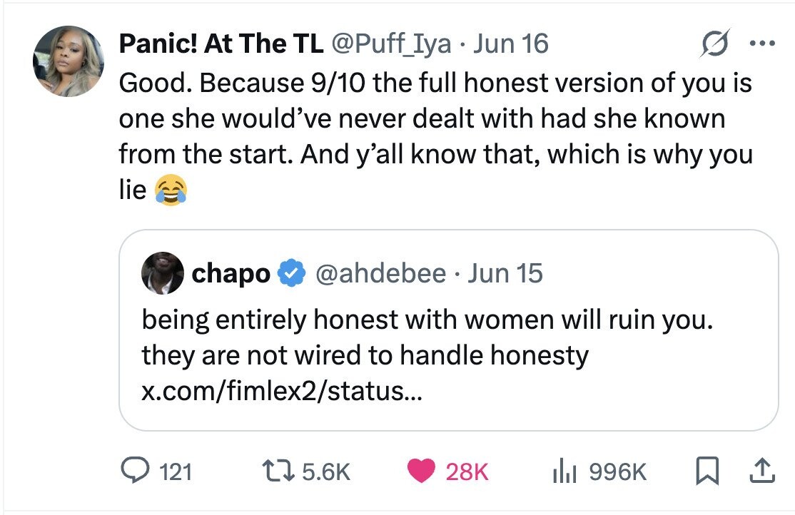 Panic! At The TL @Puff_Iya Jun 16 ... Good. Because 9/10 the full honest version of you is one she would've never dealt with had she known from the start. And y'all know that, which is why you lie chapo @ahdebee Jun 15 being entirely honest with women will ruin you. they are not wired to handle honesty x.com/fimlex2/status... 121 5.6K 28K del 996K