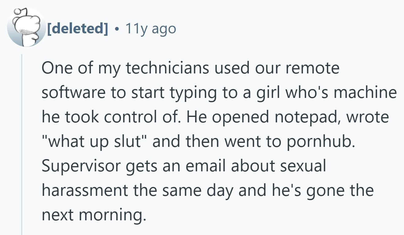 . 11y ago One of my technicians used our remote software to start typing to a girl who's machine he took control of. Не opened notepad, wrote what up slut and then went to pornhub. Supervisor gets an email about sexual harassment the same day and he's gone the next morning.