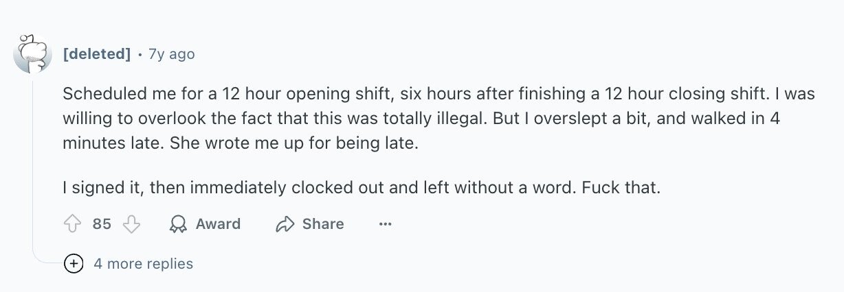 7y ago Scheduled me for a 12 hour opening shift, six hours after finishing a 12 hour closing shift. | was willing to overlook the fact that this was totally illegal. But I overslept a bit, and walked in 4 minutes late. She wrote me up for being late. I signed it, then immediately clocked out and left without a word. Fuck that. 85 Award Share ... + 4 more replies