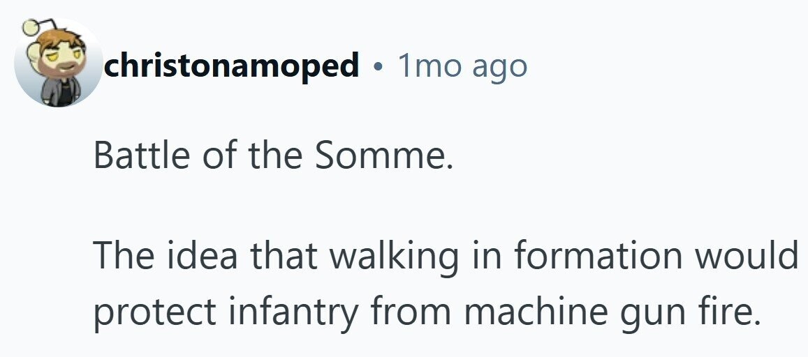 christonamoped . 1mo ago Battle of the Somme. The idea that walking in formation would protect infantry from machine gun fire.