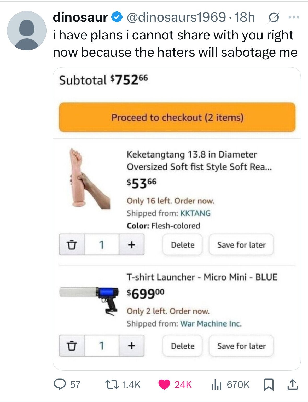 dinosaur @dinosaurs1969.18h s ... i i have plans i cannot share with you right now because the haters will sabotage me Subtotal $75266 Proceed to checkout (2 items) Keketangtang 13.8 in Diameter Oversized Soft fist Style Soft Rea... $5366 Only 16 left. Order now. Shipped from: KKTANG Color: Flesh-colored 1 + Delete Save for later T-shirt Launcher - Micro Mini - BLUE $69900 Only 2 left. Order now. Shipped from: War Machine Inc. 1 + Save for later Delete 57 1.4K 24K 670K