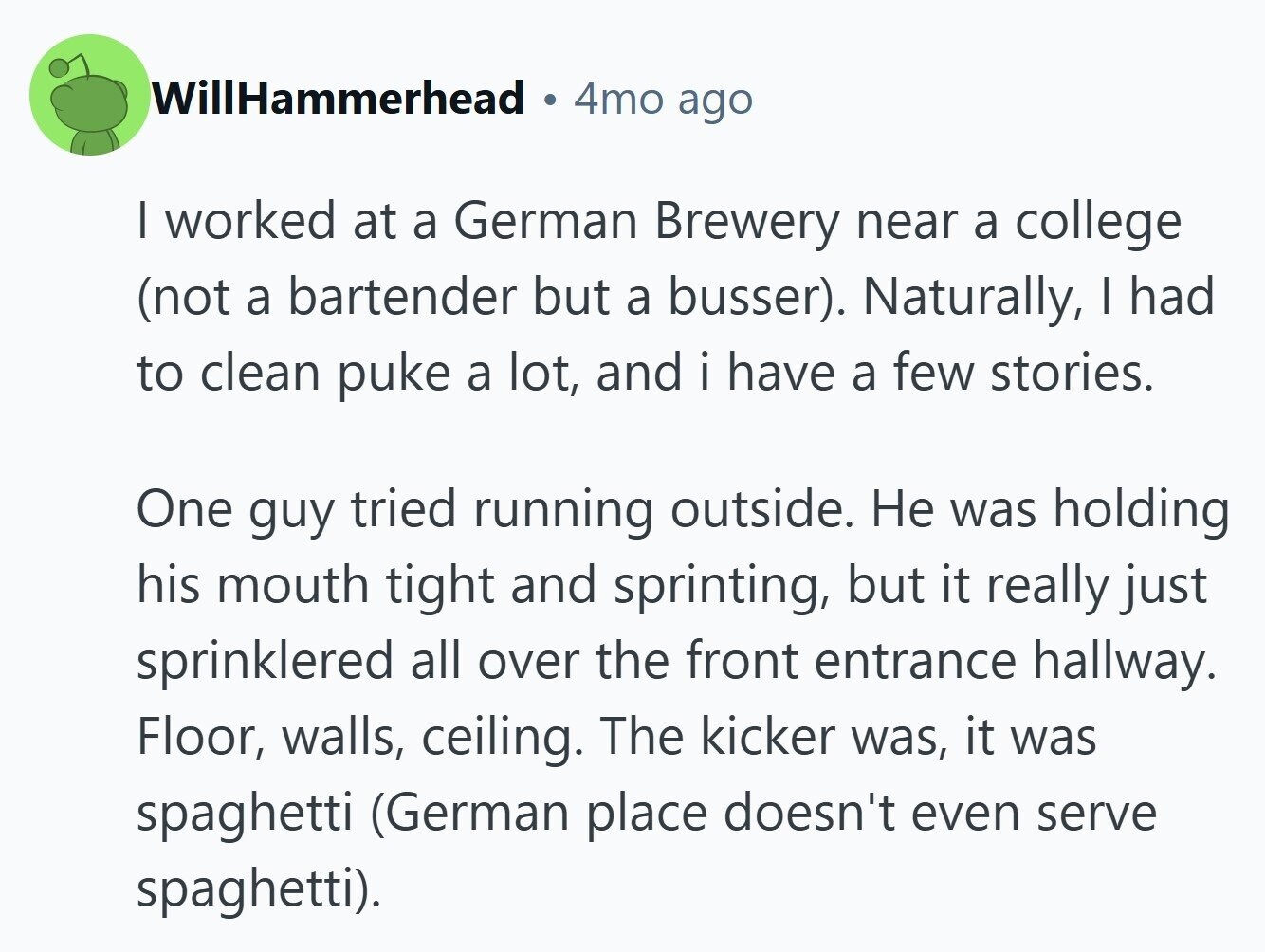 WillHammerhead 4mo ago I worked at a German Brewery near a college (not a bartender but a busser). Naturally, I had to clean puke a lot, and i have a few stories. One guy tried running outside. Не was holding his mouth tight and sprinting, but it really just sprinklered all over the front entrance hallway. Floor, walls, ceiling. The kicker was, it was spaghetti (German place doesn't even serve spaghetti).