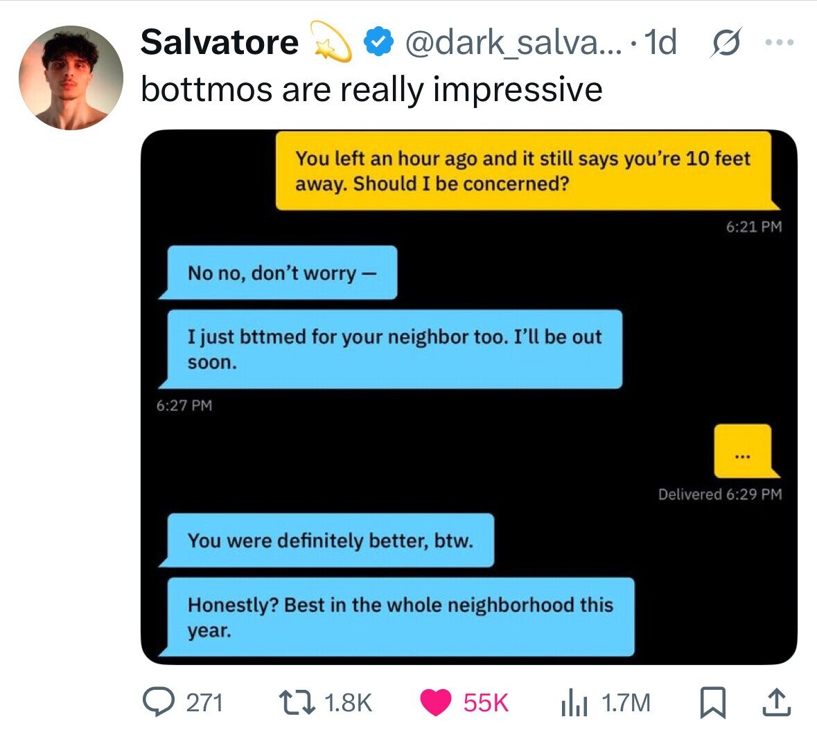 Salvatore @dark_salva... 1d G ... bottmos are really impressive You left an hour ago and it still says you're 10 feet away. Should I be concerned? 6:21 PM No no, don't worry - I just bttmed for your neighbor too. I'll be out soon. 6:27 PM ... Delivered 6:29 PM You were definitely better, btw. Honestly? Best in the whole neighborhood this year. 271 1.8K 55K 1.7M